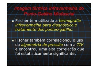 Imagem térmica Infravermelha do
Ponto-Gatilho Miofascial
Fischer tem utilizado a termografia
infravermelha para diagnóstico e
tratamento dos pontos-gatilho.
Fischer também correlacionou o uso
da algometria de pressão com a TIV
e encontrou uma alta correlação que
foi estatisticamente significante.
 