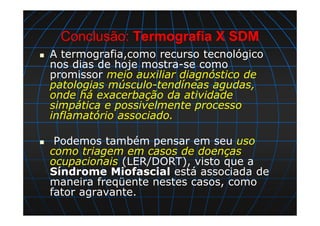 Conclusão: Termografia X SDM
A termografia,como recurso tecnológico
nos dias de hoje mostra-se como
promissor meio auxiliar diagnóstico de
patologias músculo-tendíneas agudas,
onde há exacerbação da atividade
simpática e possivelmente processo
inflamatório associado.
Podemos também pensar em seu uso
como triagem em casos de doenças
ocupacionais (LER/DORT), visto que a
Síndrome Miofascial está associada de
maneira freqüente nestes casos, como
fator agravante.
 