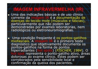 IMAGEM INFRAVERMELHA (IR)
Uma das indicações básicas e de uso clínico
corrente da imagem IR é a documentação de
doenças do tecido mole (músculos e fáscias),
particularmente que não podem ser
demonstradas por exames laboratorias, nem
radiológicos ou eletroneuromiografias.
Uma condição freqüente é os pontos-gatilhos
miofasciais. A imagem IR é o primeiro teste
diagnóstico que objetivamente documenta os
pontos-gatilhos na forma de pontos
hiperradiantes (hot spots) (FISCHER, 1984). O
hot spot representa o ponto-gatilho ativo, áreas
dolorosas ao exame clínico. Estes podem ser
corroborados pela sensibilidade local e
confirmação da queixa dos pacientes.
 