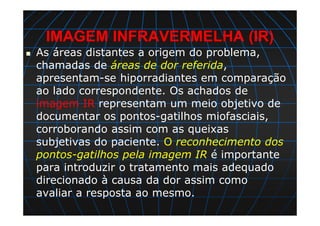 IMAGEM INFRAVERMELHA (IR)
As áreas distantes a origem do problema,
chamadas de áreas de dor referida,
apresentam-se hiporradiantes em comparação
ao lado correspondente. Os achados de
imagem IR representam um meio objetivo de
documentar os pontos-gatilhos miofasciais,
corroborando assim com as queixas
subjetivas do paciente. O reconhecimento dos
pontos-gatilhos pela imagem IR é importante
para introduzir o tratamento mais adequado
direcionado à causa da dor assim como
avaliar a resposta ao mesmo.
 