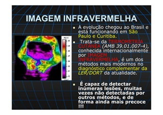 IMAGEM INFRAVERMELHA
A evolução chegou ao Brasil e
está funcionando em São
Paulo e Curitiba.
Trata-se da TERMOMETRIA
CUTÂNEA (AMB 39.01.007-4),
conhecida internacionalmente
por IMAGEM
INFRAVERMELHA, é um dos
métodos mais modernos no
diagnóstico complementar da
LER/DORT da atualidade.
É capaz de detectar
inúmeras lesões, muitas
vezes não detectadas por
outros métodos, e de
forma ainda mais precoce
!!!
 