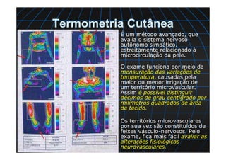 Termometria Cutânea
É um método avançado, que
avalia o sistema nervoso
autônomo simpático,
estreitamente relacionado à
microcirculação da pele.
O exame funciona por meio da
mensuração das variações de
temperatura, causadas pela
maior ou menor irrigação de
um território microvascular.
Assim é possível distinguir
décimos de grau centígrado por
milímetros quadrados de área
de tecido.
Os territórios microvasculares
por sua vez são constituídos de
feixes vásculo-nervosos. Pelo
exame, fica mais fácil avaliar as
alterações fisiológicas
neurovasculares.
 