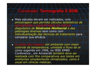 Conclusão: Termografia X SDM
Mais estudos devam ser realizados, com
amostragem que permita cálculos estatísticos de
sensibilidade e especificidade do método para
diagnóstico de Síndrome Miofascial e das
patologias diversas bem como com
individualização das técnicas de tratamento para
comparar sua eficácia.
A coleta das imagens em ambiente com maior
controle de temperatura, umidade e fluxo de ar
como sugerido em 1996, no IEEE EMBS
Conference , em Amsterdã também deve ser
realizada com fins comparativos aos testes em
ambientes simplesmente climatizados, como é
usual em clínicas médicas.
 
