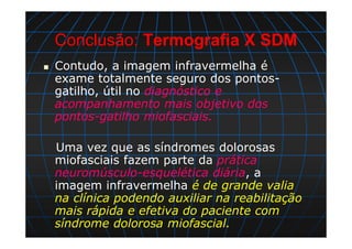 Conclusão: Termografia X SDM
Contudo, a imagem infravermelha é
exame totalmente seguro dos pontos-
gatilho, útil no diagnóstico e
acompanhamento mais objetivo dos
pontos-gatilho miofasciais.
Uma vez que as síndromes dolorosas
miofasciais fazem parte da prática
neuromúsculo-esquelética diária, a
imagem infravermelha é de grande valia
na clínica podendo auxiliar na reabilitação
mais rápida e efetiva do paciente com
síndrome dolorosa miofascial.
 
