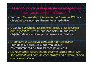 Quando indicar a realização da imagem IR
nos casos de dor miofascial ?
Se quer documentar objetivamente todos os PG para
diagnóstico e acompanhamento terapêutico.
Quando a hipótese diagnóstica inicial é de condição
não-específica, isto é, que não tem um substrato
objetivo demonstrável por exames anatômicos.
O objetivo é descartar condição não-específica
(simulação, neuróticos, anormalidades
psicossomáticas ou transtornos psíquicos).
Os resultados descritos nos exames tradicionais não
são compatíveis com os encontrados na história clínica
e no exame físico.
 