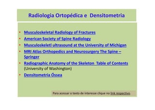 • Musculoskeletal Radiology of Fractures
• American Society of Spine Radiology
• Musculoskeletl ultrasound at the University of Michigan
• MRI Atlas Orthopedics and Neurosurgery The Spine –
Springer
• Radiographic Anatomy of the Skeleton Table of Contents
(University of Washington)
• Densitometria Óssea
Para acessar o texto de interesse clique no link respectivo.
Radiologia Ortopédica e Densitometria
 