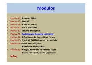 • Módulo 16 - Punhos e Mãos
• Módulo 17 - Quadril
• Módulo 18 – Joelhos e Pernas
• Módulo 19 – Pés e Tornozelos
• Módulo 20 - Trauma Ortopédico
• Módulo 21 – Radiologia do Aparelho Locomotor
• Módulo 22 – Dificuldades do Exame Físico Pericial
• Módulo 23- Principais DORTs da nossa comunidade
• Módulo 24 – Crédito de Imagens &
Referências Bibliográficas
• Módulo 25 – Relação de Vídeos, na Internet, sobre
Exame Físico do Aparelho Locomotor
• Epílogo
Módulos
 