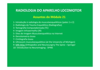 Assuntos do Módulo 21
RADIOLOGIA DO APARELHO LOCOMOTOR
1- Introdução à radiologia do musculoesqueléticos (pates 1 e 2)
2- Radiologia do Trauma Esquelético (Radiografias)
3- Tomografia Computadorizada (TC)
4- Imagem Infravermelha (IR)
5- Sites de Imagem Musculoesquelética na Internet
6- Densitometria óssea
7- Cintilografia óssea
8- Ultrassom musculoesquelético (at the University of Michigan)
9- MRI Atlas Orthopedics and Neurosurgery The Spine – Springer
10- Introduction to Neuroimaging - SPINE
 