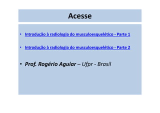 Acesse
• Introdução à radiologia do musculoesquelético - Parte 1
• Introdução à radiologia do musculoesquelético - Parte 2
• Prof. Rogério Aguiar – Ufpr - Brasil
 