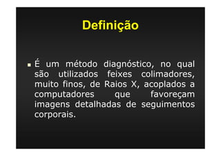 Definição
É um método diagnóstico, no qual
são utilizados feixes colimadores,
muito finos, de Raios X, acoplados a
computadores que favoreçam
imagens detalhadas de seguimentos
corporais.
 