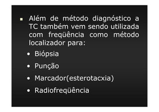 Além de método diagnóstico a
TC também vem sendo utilizada
com freqüência como método
localizador para:
• Biópsia
• Punção
• Marcador(esterotacxia)
• Radiofreqüência
 