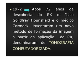 1972 Após 72 anos da
descoberta do RX o físico
Golldfrey Hounsfield e o médico
Cormack, inventaram um novo
método de formação da imagem
a partir da aplicação do RX,
denominaram de TOMOGRAFIA
COMPUTADORIZADA.
 