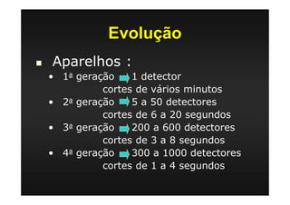 Evolução
Aparelhos :
• 1a geração 1 detector
cortes de vários minutos
• 2a geração 5 a 50 detectores
cortes de 6 a 20 segundos
• 3a geração 200 a 600 detectores
cortes de 3 a 8 segundos
• 4a geração 300 a 1000 detectores
cortes de 1 a 4 segundos
 