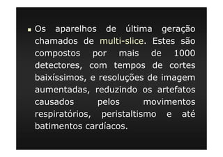 Os aparelhos de última geração
chamados de multi-slice. Estes são
compostos por mais de 1000
detectores, com tempos de cortes
baixíssimos, e resoluções de imagem
aumentadas, reduzindo os artefatos
causados pelos movimentos
respiratórios, peristaltismo e até
batimentos cardíacos.
 