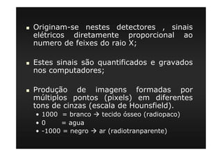 Originam-se nestes detectores , sinais
elétricos diretamente proporcional ao
numero de feixes do raio X;
Estes sinais são quantificados e gravados
nos computadores;
Produção de imagens formadas por
múltiplos pontos (pixels) em diferentes
tons de cinzas (escala de Hounsfield).
• 1000 = branco tecido ósseo (radiopaco)
• 0 = agua
• -1000 = negro ar (radiotranparente)
 