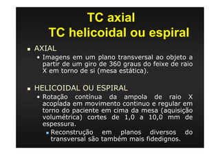 TC axial
TC helicoidal ou espiral
AXIAL
• Imagens em um plano transversal ao objeto a
partir de um giro de 360 graus do feixe de raio
X em torno de si (mesa estática).
HELICOIDAL OU ESPIRAL
• Rotação contínua da ampola de raio X
acoplada em movimento continuo e regular em
torno do paciente em cima da mesa (aquisição
volumétrica) cortes de 1,0 a 10,0 mm de
espessura.
Reconstrução em planos diversos do
transversal são também mais fidedignos.
 