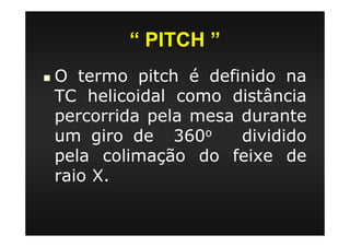 “ PITCH ”
O termo pitch é definido na
TC helicoidal como distância
percorrida pela mesa durante
um giro de 360o dividido
pela colimação do feixe de
raio X.
 