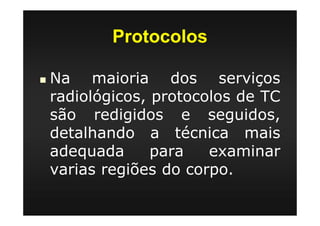 Protocolos
Na maioria dos serviços
radiológicos, protocolos de TC
são redigidos e seguidos,
detalhando a técnica mais
adequada para examinar
varias regiões do corpo.
 