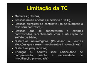 Limitação da TC
Mulheres grávidas;
Pessoas muito obesas (superior a 180 kg);
Pessoas alérgicas ao contraste (só se submete a
fase sem contraste);
Pessoas que se submeteram a exames
contrastados recentemente com a utilização de
sulfato de bário;
Distúrbios neurológicos (Parkinson ou outras
afecções que causam movimentos involuntários);
Distúrbios psiquiátricos;
Crianças ou adultos senil (dificuldade de
compreensão quanto a necessidade de
imobilização prolongada).
 