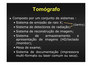 Tomógrafo
Composto por um conjunto de sistemas :
• Sistema de emissão de raio X;
• Sistema de detectores de radiação;
• Sistema de reconstrução de imagem;
• Sistema de armazenamento e
apresentação de imagens (HD/teclado
/monitor);
• Mesa de exame;
• Sistema de documentação (impressora
multi-formato ou laser comum ou seca).
(Gantry)
 