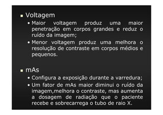 Voltagem
• Maior voltagem produz uma maior
penetração em corpos grandes e reduz o
ruído da imagem;
• Menor voltagem produz uma melhora o
resolução de contraste em corpos médios e
pequenos.
mAs
• Configura a exposição durante a varredura;
• Um fator de mAs maior diminui o ruído da
imagem,melhora o contraste, mas aumenta
a dosagem de radiação que o paciente
recebe e sobrecarrega o tubo de raio X.
 