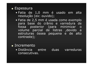 Espessura
• Fatia de 1,0 mm é usado em alta
resolução (ex: ouvido);
• Fatia de 2,5 mm é usada como exemplo
para base do crânio e varredura de
fossa posterior (para minimizar o
volume parcial de listras ,devido a
estruturas óssea pequena e de alto
contraste);
Incremento
• Distância entre duas varreduras
consecutivas.
 