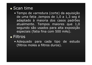 Scan time
• Tempo de varredura (corte) da aquisição
de uma fatia ,tempos de 1,0 a 1,3 seg é
adaptado à maioria dos casos padrões
atualmente. Tempos maiores que 1,0
segundo são usados para alta exposição
especiais (fatia fina com 500 mAs).
Filtros
• Adequado para cada tipo de estudo
(filtros moles a filtros duros).
 