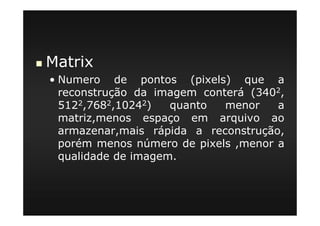 Matrix
• Numero de pontos (pixels) que a
reconstrução da imagem conterá (3402,
5122,7682,10242) quanto menor a
matriz,menos espaço em arquivo ao
armazenar,mais rápida a reconstrução,
porém menos número de pixels ,menor a
qualidade de imagem.
 