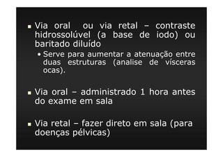 Via oral ou via retal – contraste
hidrossolúvel (a base de iodo) ou
baritado diluído
• Serve para aumentar a atenuação entre
duas estruturas (analise de vísceras
ocas).
Via oral – administrado 1 hora antes
do exame em sala
Via retal – fazer direto em sala (para
doenças pélvicas)
 