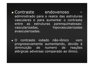 Contraste endovenoso –
administrado para o realce das estruturas
vasculares e para aumentar o contraste
entre as estruturas parenquimatosas:
vascularizadas, hipovascularizadas
avascularizadas.
O contraste iodado não-iônico vem
progressivamente aumentando, devido à
diminuição de numero de reações
alérgicas adversas comparado ao iônico.
 