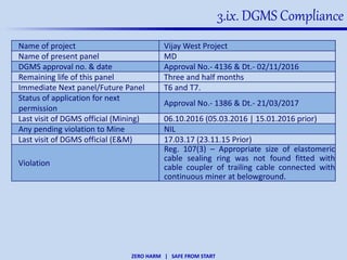 ZERO HARM | SAFE FROM START
3.ix. DGMS Compliance
Name of project Vijay West Project
Name of present panel MD
DGMS approval no. & date Approval No.- 4136 & Dt.- 02/11/2016
Remaining life of this panel Three and half months
Immediate Next panel/Future Panel T6 and T7.
Status of application for next
permission
Approval No.- 1386 & Dt.- 21/03/2017
Last visit of DGMS official (Mining) 06.10.2016 (05.03.2016 | 15.01.2016 prior)
Any pending violation to Mine NIL
Last visit of DGMS official (E&M) 17.03.17 (23.11.15 Prior)
Violation
Reg. 107(3) – Appropriate size of elastomeric
cable sealing ring was not found fitted with
cable coupler of trailing cable connected with
continuous miner at belowground.
 