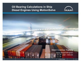 Oil Bearing Calculations in Ship
Diesel Engines Using MotionSolve




                             Steen Cosmus Thaning
                                   Senior Research Engineer
                                             LDD1 / MAN-DK

                                      © MAN Diesel            <1>
 