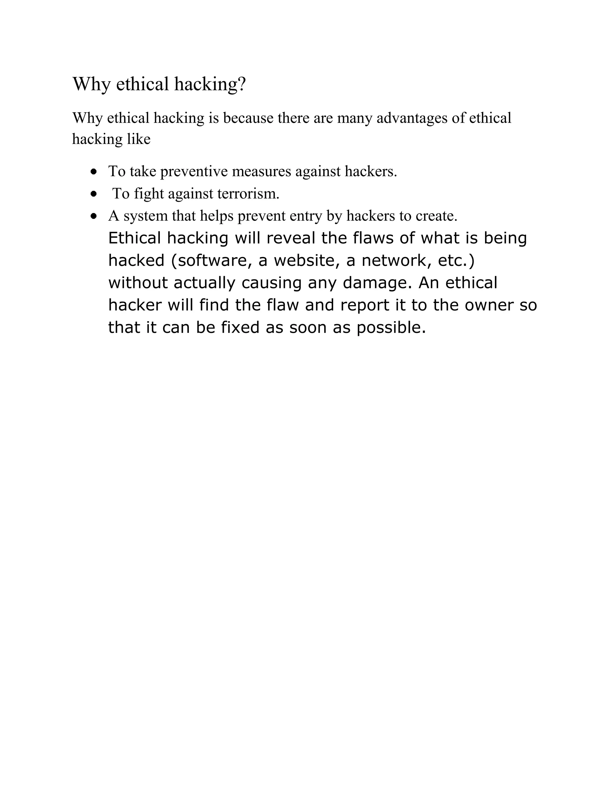 Why ethical hacking?
Why ethical hacking is because there are many advantages of ethical
hacking like

     To take preventive measures against hackers.
      To fight against terrorism.
     A system that helps prevent entry by hackers to create.
     Ethical hacking will reveal the flaws of what is being
     hacked (software, a website, a network, etc.)
     without actually causing any damage. An ethical
     hacker will find the flaw and report it to the owner so
     that it can be fixed as soon as possible.
 