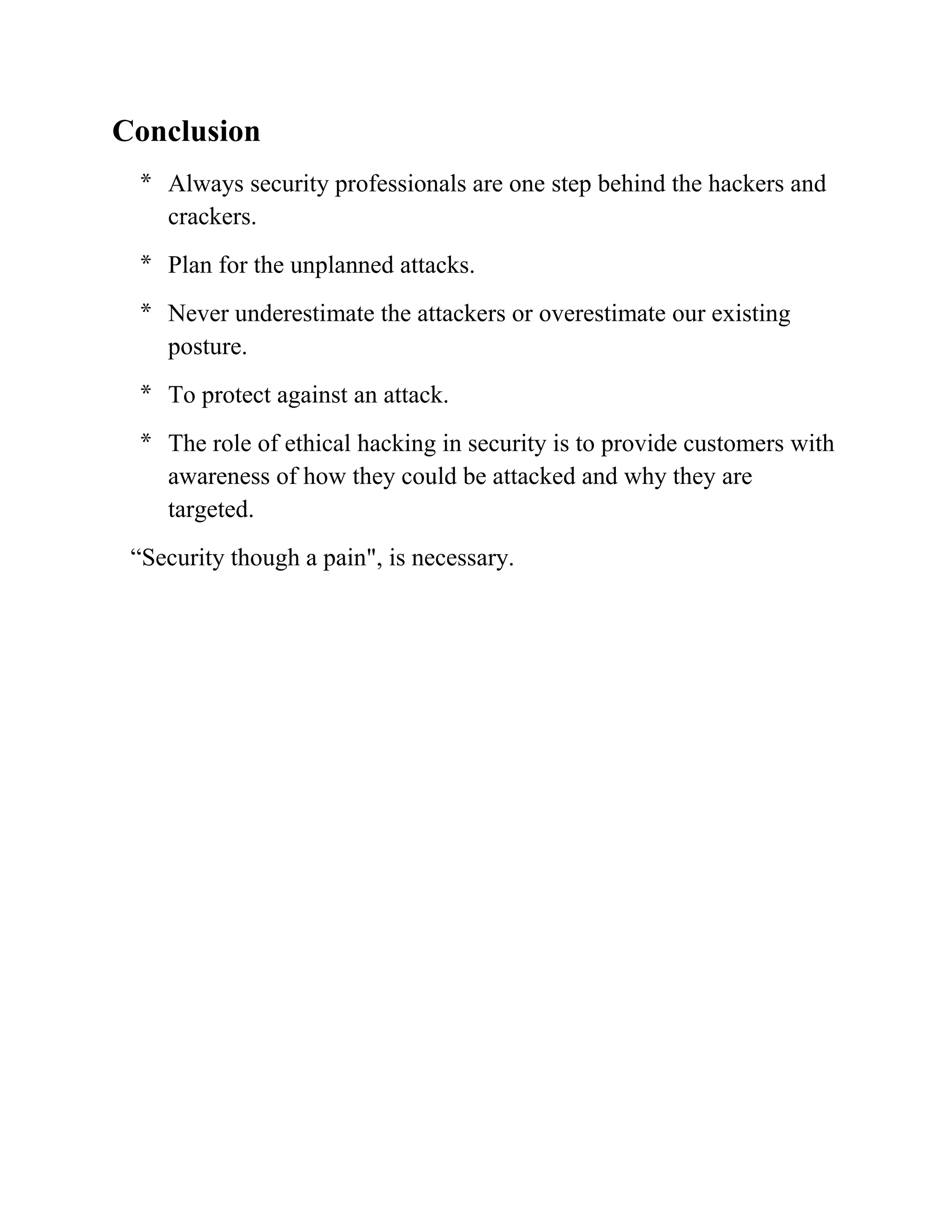 Conclusion
 * Always security professionals are one step behind the hackers and
   crackers.
 * Plan for the unplanned attacks.
 * Never underestimate the attackers or overestimate our existing
   posture.
 * To protect against an attack.
 * The role of ethical hacking in security is to provide customers with
   awareness of how they could be attacked and why they are
   targeted.
 “Security though a pain", is necessary.
 