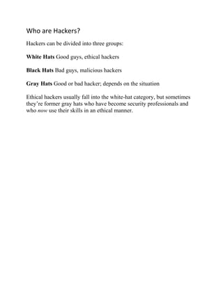 Who are Hackers?
Hackers can be divided into three groups:

White Hats Good guys, ethical hackers

Black Hats Bad guys, malicious hackers

Gray Hats Good or bad hacker; depends on the situation

Ethical hackers usually fall into the white-hat category, but sometimes
they’re former gray hats who have become security professionals and
who now use their skills in an ethical manner.
 