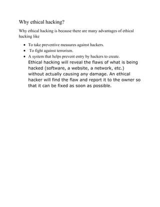 Why ethical hacking?
Why ethical hacking is because there are many advantages of ethical
hacking like

     To take preventive measures against hackers.
      To fight against terrorism.
     A system that helps prevent entry by hackers to create.
     Ethical hacking will reveal the flaws of what is being
     hacked (software, a website, a network, etc.)
     without actually causing any damage. An ethical
     hacker will find the flaw and report it to the owner so
     that it can be fixed as soon as possible.
 