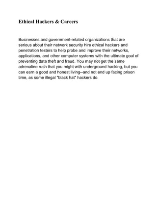 Ethical Hackers & Careers


Businesses and government-related organizations that are
serious about their network security hire ethical hackers and
penetration testers to help probe and improve their networks,
applications, and other computer systems with the ultimate goal of
preventing data theft and fraud. You may not get the same
adrenaline rush that you might with underground hacking, but you
can earn a good and honest living--and not end up facing prison
time, as some illegal "black hat" hackers do.
 