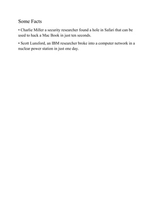 Some Facts
• Charlie Miller a security researcher found a hole in Safari that can be
used to hack a Mac Book in just ten seconds.
• Scott Lunsford, an IBM researcher broke into a computer network in a
nuclear power station in just one day.
 