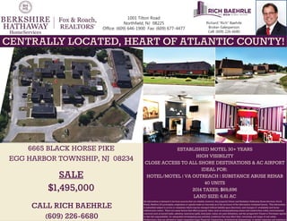 Richard Rich Baehrle
Broker-Salesperson
Cell: (609) 226-6680
1001 Tilton Road
Northfield, NJ 08225
Office: (609) 646-1900 Fax: (609) 677-4477
All information is deemed to be from sources that are reliable, however, the property Owner and Berkshire Hathaway Home Services, Fox &
Roach, Realtors (its principles, employees or agents) make no warranty as to the accuracy of the information contained herein. This information
is submitted subject to errors or omissions which may be changed without liability upon discovery, and changes of availability and terms
without prior notice. There are many factors that effect property value, such as zoning/planning issues and construction codes, environmental
concerns such as buried tanks, asbestos, hazardous spills, lead paint, radon, etc; pest infestation, and the prospective Tenant or Purchaser agrees
to take full responsibility for adequately investigating any potential conditions that may effect their ownership and usage of real estate.
Furthermore, they are advised to retain competent Legal, Financial, Construction, Architectural, Engineering, or similar expertise and assistance
ESTABLISHED MOTEL 30+ YEARS
HIGH VISIBILITY
CLOSE ACCESS TO ALL SHORE DESTINATIONS & AC AIRPORT
IDEAL FOR:
HOTEL/MOTEL | VA OUTREACH | SUBSTANCE ABUSE REHAB
40 UNITS
2014 TAXES: $69,696
LAND SIZE: 6.61 AC
6665 BLACK HORSE PIKE
EGG HARBOR TOWNSHIP, NJ 08234
CALL RICH BAEHRLE
(609) 226-6680
CENTRALLY LOCATED, HEART OF ATLANTIC COUNTY!
SALE
$1,495,000
 