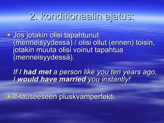 2. konditionaalin ajatus: Jos jotakin olisi tapahtunut (menneisyydess?) / olisi ollut (ennen) toisin, jotakin muuta olisi voinut tapahtua (menneisyydess?). If I  had met  a person like you ten years ago, I  would have married  you instantly! If-lauseeseen pluskvamperfekti. 