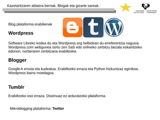 Kazetaritzaren aldaera berriak. Blogak eta gizarte sareak. 
Blog plataforma erabilienak 
Wordpress 
Software Libreko kodea du eta Wordpress.org helbidean du erreferentzia nagusia. 
Wordpress.com webgunea sortu zen SaS edo onlineko zerbitzu bezala eskaintzeko 
edonori, norberaren zerbitzaria erabiltzeke. 
Blogger 
Google-k erosia eta kudeatua. Erabiltzeko erraza eta Python hizkuntzaz eginikoa. 
Wordpress baino motelagoa. 
Tumblr 
Erabiltzeko oso erraza. Diseinuaz ez arduratzeko plataforma. 
Mikroblogging plataforma: Twitter 
 