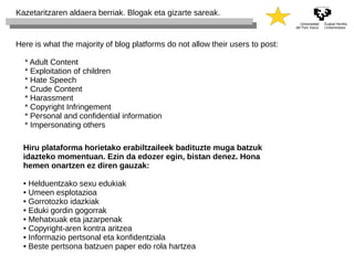 Kazetaritzaren aldaera berriak. Blogak eta gizarte sareak. 
Here is what the majority of blog platforms do not allow their users to post: 
* Adult Content 
* Exploitation of children 
* Hate Speech 
* Crude Content 
* Harassment 
* Copyright Infringement 
* Personal and confidential information 
* Impersonating others 
Hiru plataforma horietako erabiltzaileek badituzte muga batzuk 
idazteko momentuan. Ezin da edozer egin, bistan denez. Hona 
hemen onartzen ez diren gauzak: 
● Helduentzako sexu edukiak 
● Umeen esplotazioa 
● Gorrotozko idazkiak 
● Eduki gordin gogorrak 
● Mehatxuak eta jazarpenak 
● Copyright-aren kontra aritzea 
● Informazio pertsonal eta konfidentziala 
● Beste pertsona batzuen paper edo rola hartzea 
 