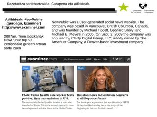 Kazetaritza partehartzailea. Garapena eta adibideak. 
Adibideak: NowPublic 
(geroago, Examiner) 
http://www.examiner.com 
NowPublic was a user-generated social news website. The 
company was based in Vancouver, British Columbia, Canada, 
and was founded by Michael Tippett, Leonard Brody and 
Michael E. Meyers in 2005. On Sept. 2, 2009 the company was 
acquired by Clarity Digital Group, LLC, wholly owned by The 
Anschutz Company, a Denver-based investment company 
2007an, Time aldizkariak 
NowPublic top 50 
zerrendako guneen artean 
sartu zuen 
 