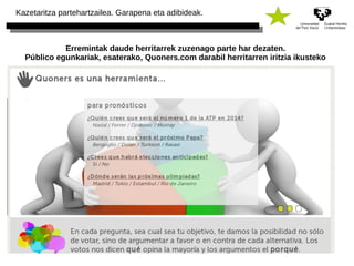 Kazetaritza partehartzailea. Garapena eta adibideak. 
Erremintak daude herritarrek zuzenago parte har dezaten. 
Público egunkariak, esaterako, Quoners.com darabil herritarren iritzia ikusteko 
 