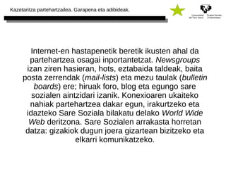 Kazetaritza partehartzailea. Garapena eta adibideak. 
Internet-en hastapenetik beretik ikusten ahal da 
partehartzea osagai inportantetzat. Newsgroups 
izan ziren hasieran, hots, eztabaida taldeak, baita 
posta zerrendak (mail-lists) eta mezu taulak (bulletin 
boards) ere; hiruak foro, blog eta egungo sare 
sozialen aintzidari izanik. Konexioaren ukaiteko 
nahiak partehartzea dakar egun, irakurtzeko eta 
idazteko Sare Soziala bilakatu delako World Wide 
Web deritzona. Sare Sozialen arrakasta horretan 
datza: gizakiok dugun joera gizartean bizitzeko eta 
elkarri komunikatzeko. 
 