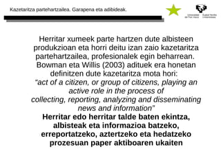 Kazetaritza partehartzailea. Garapena eta adibideak. 
Herritar xumeek parte hartzen dute albisteen 
produkzioan eta horri deitu izan zaio kazetaritza 
partehartzailea, profesionalek egin beharrean. 
Bowman eta Willis (2003) adituek era honetan 
definitzen dute kazetaritza mota hori: 
“act of a citizen, or group of citizens, playing an 
active role in the process of 
collecting, reporting, analyzing and disseminating 
news and information” 
Herritar edo herritar talde baten ekintza, 
albisteak eta informazioa batzeko, 
erreportatzeko, aztertzeko eta hedatzeko 
prozesuan paper aktiboaren ukaiten 
 