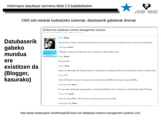 Informazio datubase sormena Web 2.0 baliabideekin 
CMS edo edukiak kudeatzeko sistemak, datubaserik gabekoak direnak 
Datubaserik 
gabeko 
mundua 
ere 
existitzen da 
(Blogger, 
kasurako) 
http://www.readerspark.com/threads/20-best-non-database-content-management-systems.141/ 
 