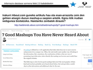 Informazio datubase sormena Web 2.0 baliabideekin 
Irakurri About.com guneko artikulu hau eta esan-arrazoitu zein den 
gehien atsegin duzun mashup-a zazpien artetik. Egizu klik irudian 
webgunea bisitatzeko. Haietariko zenbatek diraute? 
http://webtrends.about.com/od/webmashups/tp/7-good-mashups.htm 

