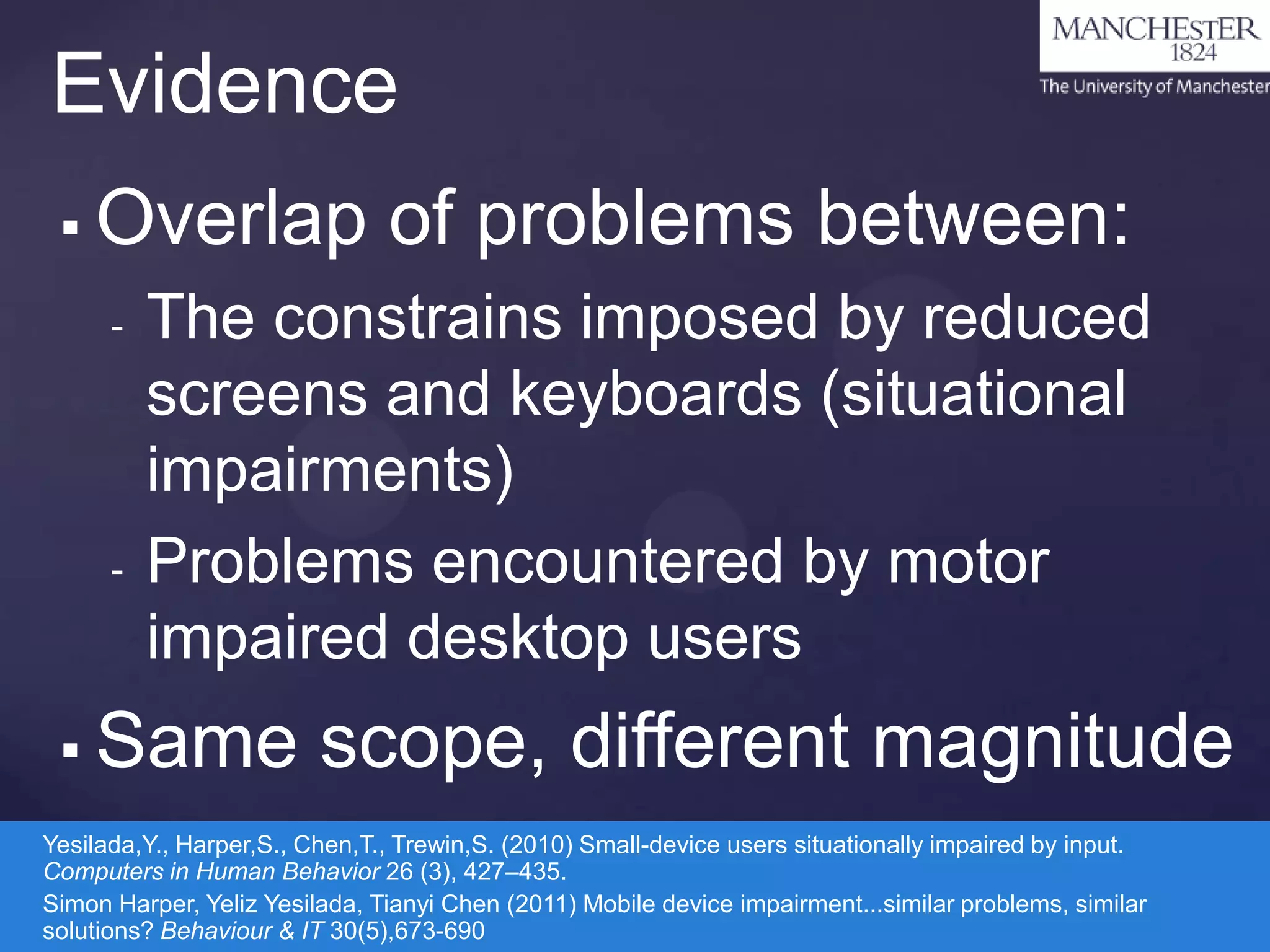 Evidence


Overlap of problems between:
-

-



The constrains imposed by reduced
screens and keyboards (situational
impairments)
Problems encountered by motor
impaired desktop users

Same scope, different magnitude

Yesilada,Y., Harper,S., Chen,T., Trewin,S. (2010) Small-device users situationally impaired by input.
Computers in Human Behavior 26 (3), 427–435.
Simon Harper, Yeliz Yesilada, Tianyi Chen (2011) Mobile device impairment...similar problems, similar
solutions? Behaviour & IT 30(5),673-690

 