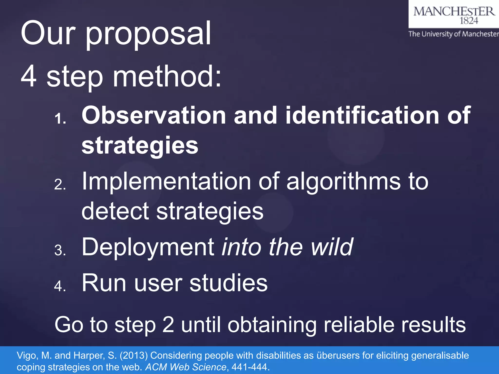 Our proposal
4 step method:
1.

2.

3.
4.

Observation and identification of
strategies
Implementation of algorithms to
detect strategies
Deployment into the wild
Run user studies

Go to step 2 until obtaining reliable results
Vigo, M. and Harper, S. (2013) Considering people with disabilities as überusers for eliciting generalisable
coping strategies on the web. ACM Web Science, 441-444.

 